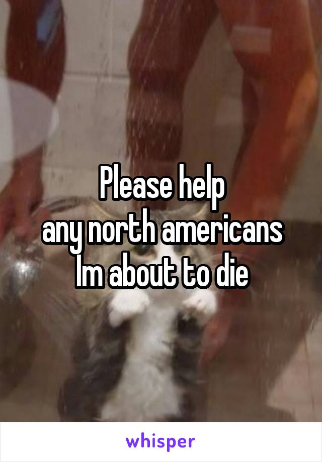 Please help
any north americans
Im about to die