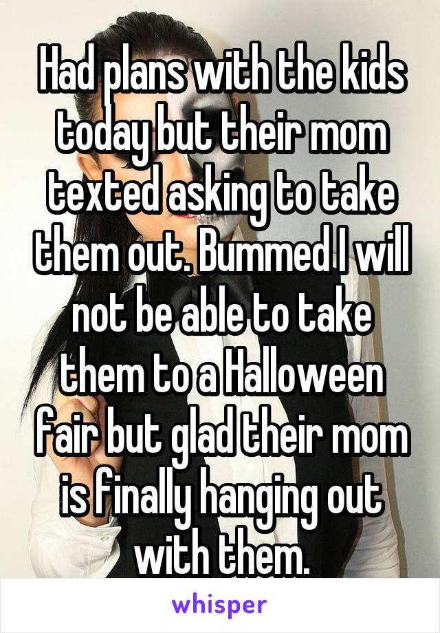 Had plans with the kids today but their mom texted asking to take them out. Bummed I will not be able to take them to a Halloween fair but glad their mom is finally hanging out with them.
