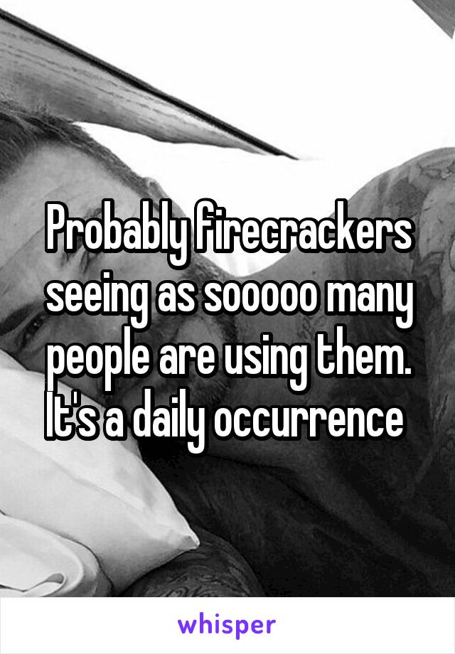 Probably firecrackers seeing as sooooo many people are using them. It's a daily occurrence 