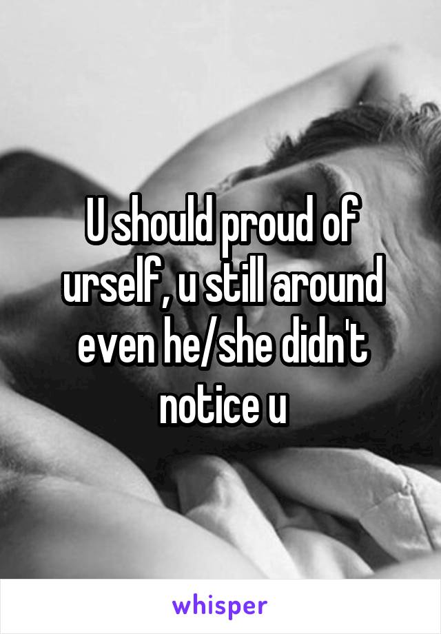U should proud of urself, u still around even he/she didn't notice u