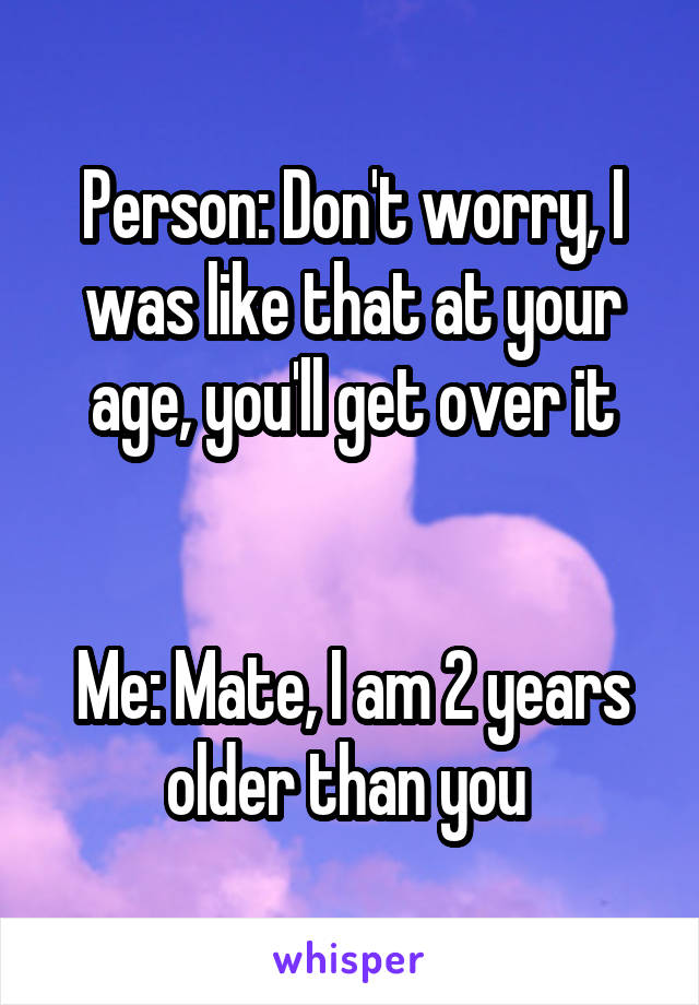Person: Don't worry, I was like that at your age, you'll get over it


Me: Mate, I am 2 years older than you 
