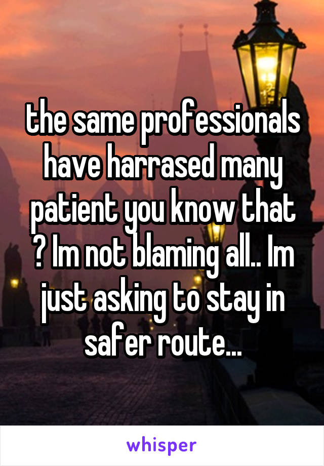 the same professionals have harrased many patient you know that ? Im not blaming all.. Im just asking to stay in safer route...