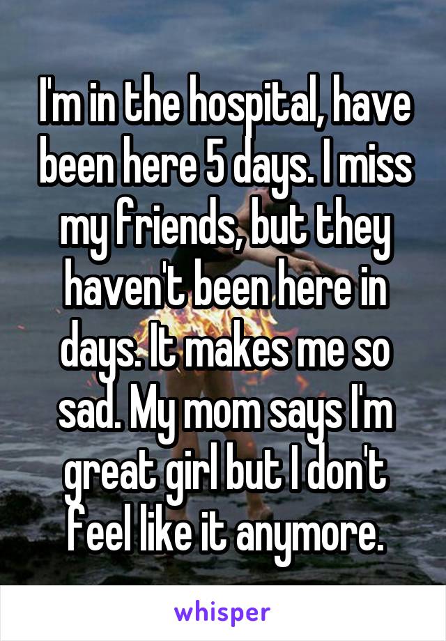 I'm in the hospital, have been here 5 days. I miss my friends, but they haven't been here in days. It makes me so sad. My mom says I'm great girl but I don't feel like it anymore.