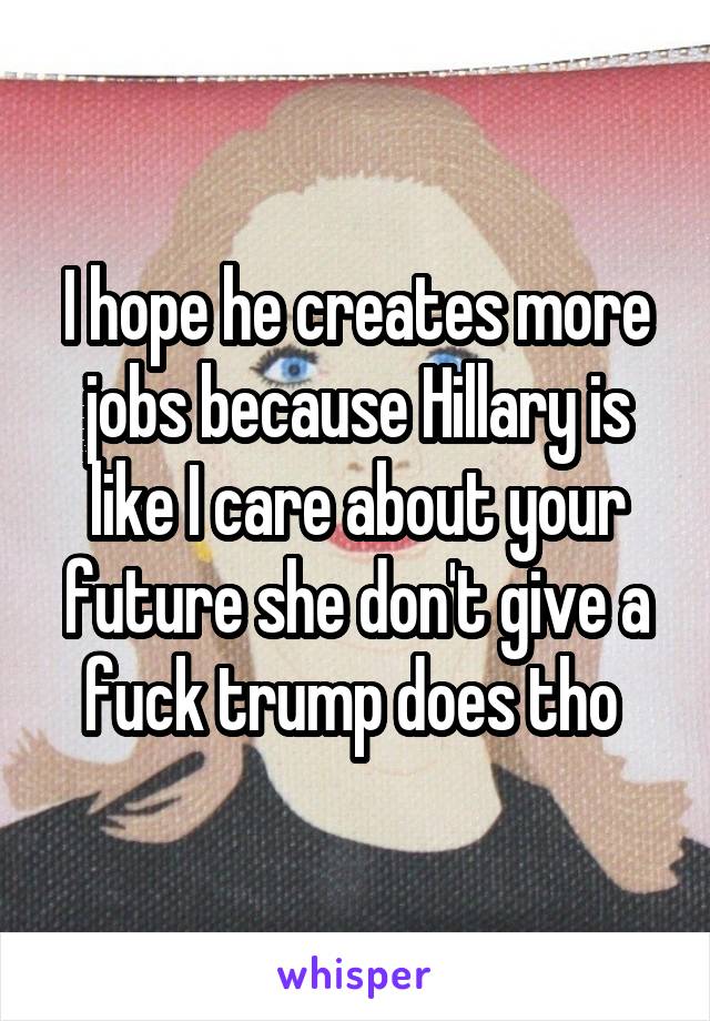 I hope he creates more jobs because Hillary is like I care about your future she don't give a fuck trump does tho 