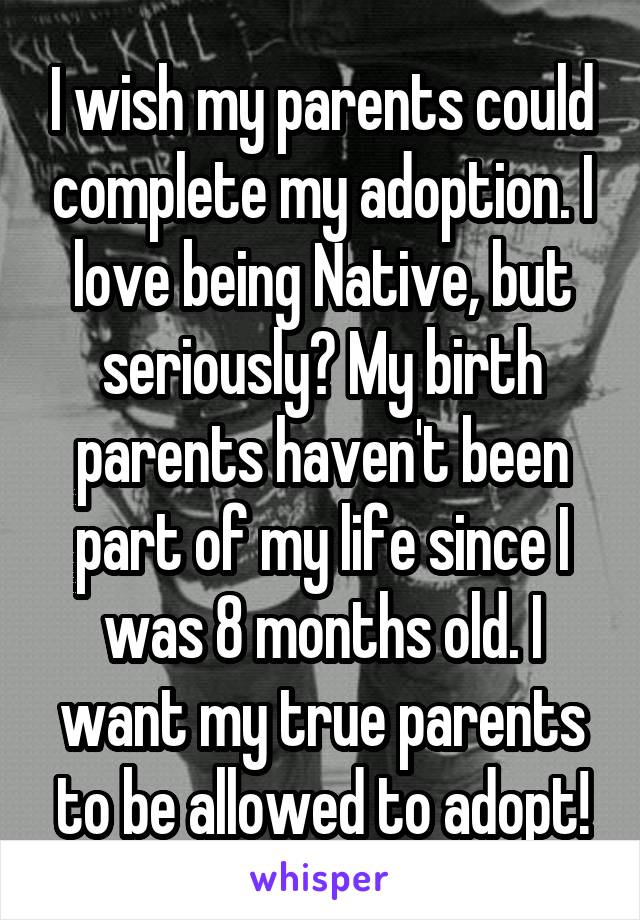 I wish my parents could complete my adoption. I love being Native, but seriously? My birth parents haven't been part of my life since I was 8 months old. I want my true parents to be allowed to adopt!