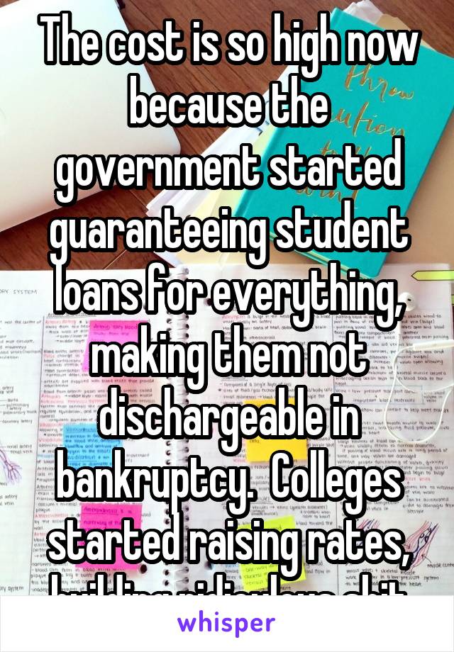 The cost is so high now because the government started guaranteeing student loans for everything, making them not dischargeable in bankruptcy.  Colleges started raising rates, building ridiculous shit
