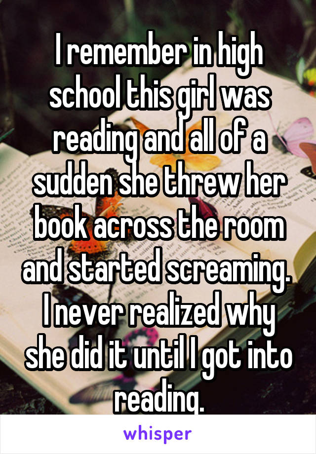 I remember in high school this girl was reading and all of a sudden she threw her book across the room and started screaming.  I never realized why she did it until I got into reading.