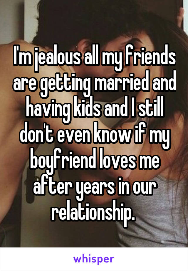 I'm jealous all my friends are getting married and having kids and I still don't even know if my boyfriend loves me after years in our relationship. 