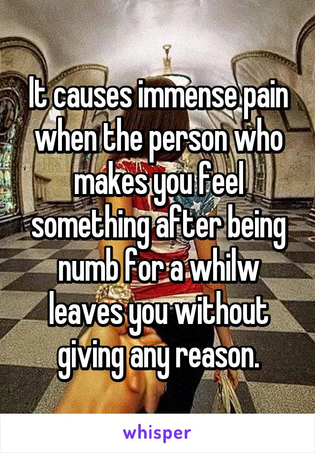 It causes immense pain when the person who makes you feel something after being numb for a whilw leaves you without giving any reason.