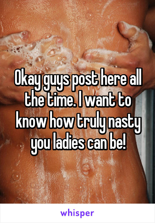 Okay guys post here all the time. I want to know how truly nasty you ladies can be!