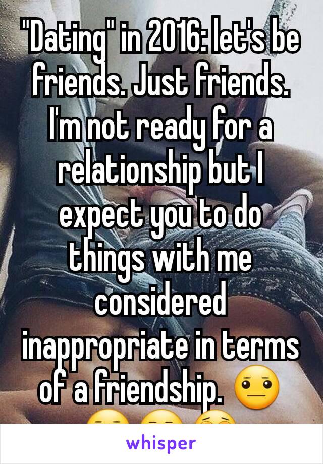 "Dating" in 2016: let's be friends. Just friends. I'm not ready for a relationship but I expect you to do things with me considered inappropriate in terms of a friendship. 😐😑😒😩