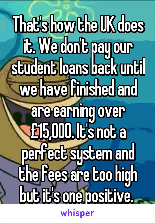 That's how the UK does it. We don't pay our student loans back until we have finished and are earning over £15,000. It's not a perfect system and the fees are too high but it's one positive. 