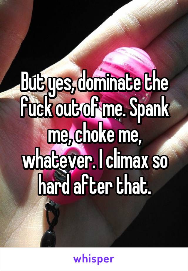 But yes, dominate the fuck out of me. Spank me, choke me, whatever. I climax so hard after that.