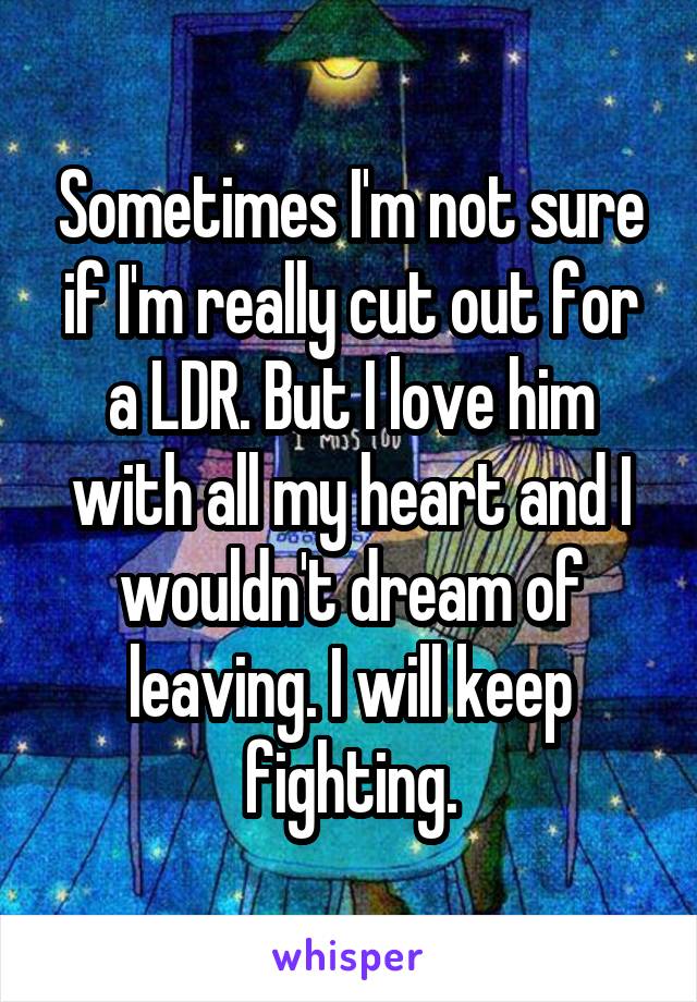 Sometimes I'm not sure if I'm really cut out for a LDR. But I love him with all my heart and I wouldn't dream of leaving. I will keep fighting.