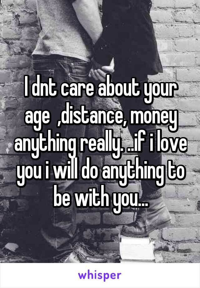 I dnt care about your age  ,distance, money anything really. ..if i love you i will do anything to be with you...