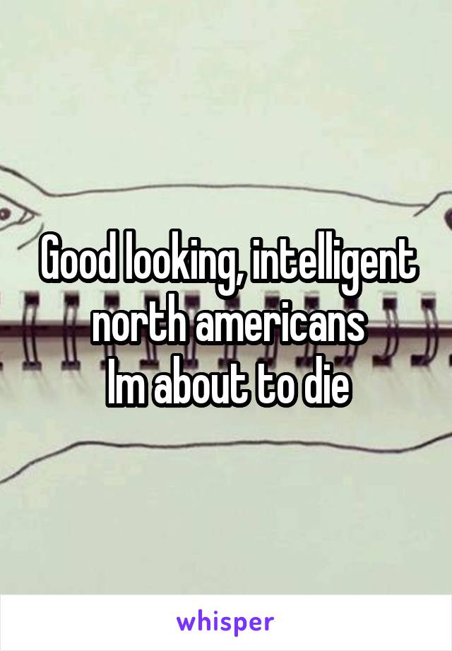 Good looking, intelligent north americans
Im about to die
