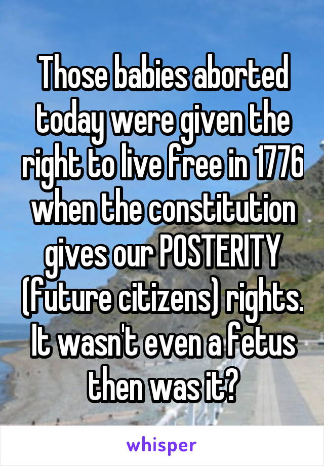 Those babies aborted today were given the right to live free in 1776 when the constitution gives our POSTERITY (future citizens) rights. It wasn't even a fetus then was it?