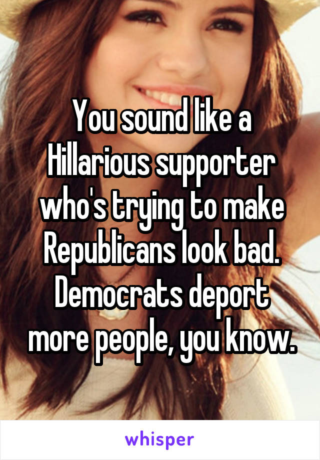 You sound like a Hillarious supporter who's trying to make Republicans look bad. Democrats deport more people, you know.