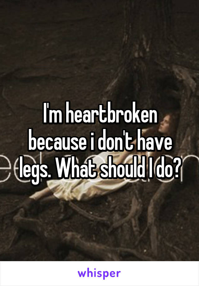 I'm heartbroken because i don't have legs. What should I do?