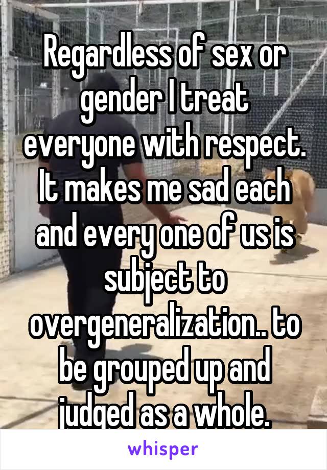 Regardless of sex or gender I treat everyone with respect. It makes me sad each and every one of us is subject to overgeneralization.. to be grouped up and judged as a whole.