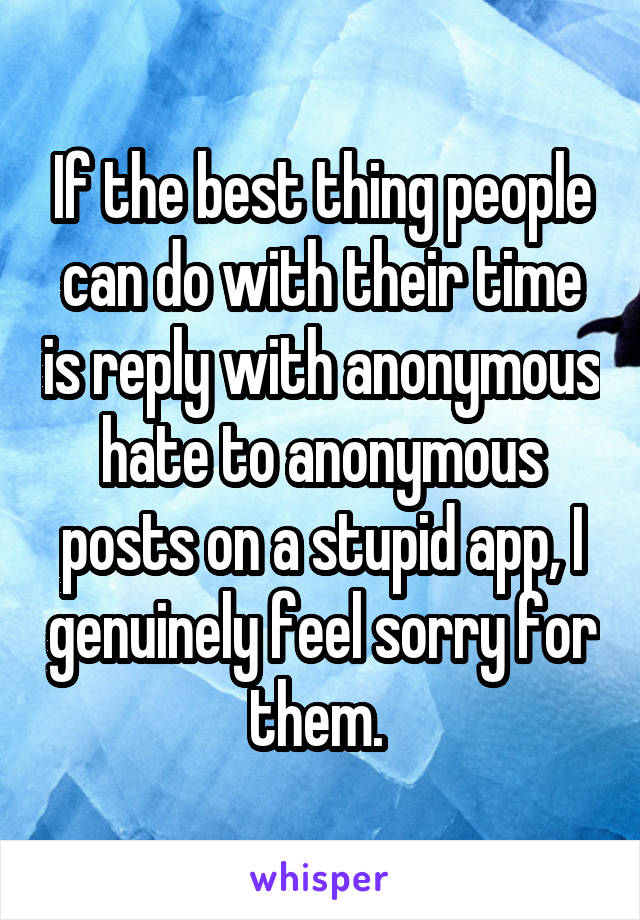 If the best thing people can do with their time is reply with anonymous hate to anonymous posts on a stupid app, I genuinely feel sorry for them. 