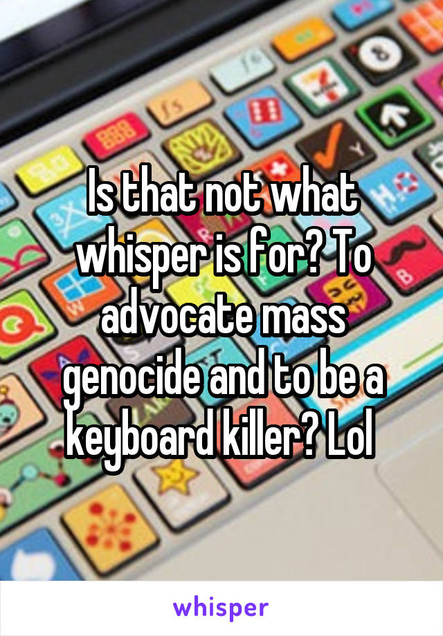 Is that not what whisper is for? To advocate mass genocide and to be a keyboard killer? Lol 