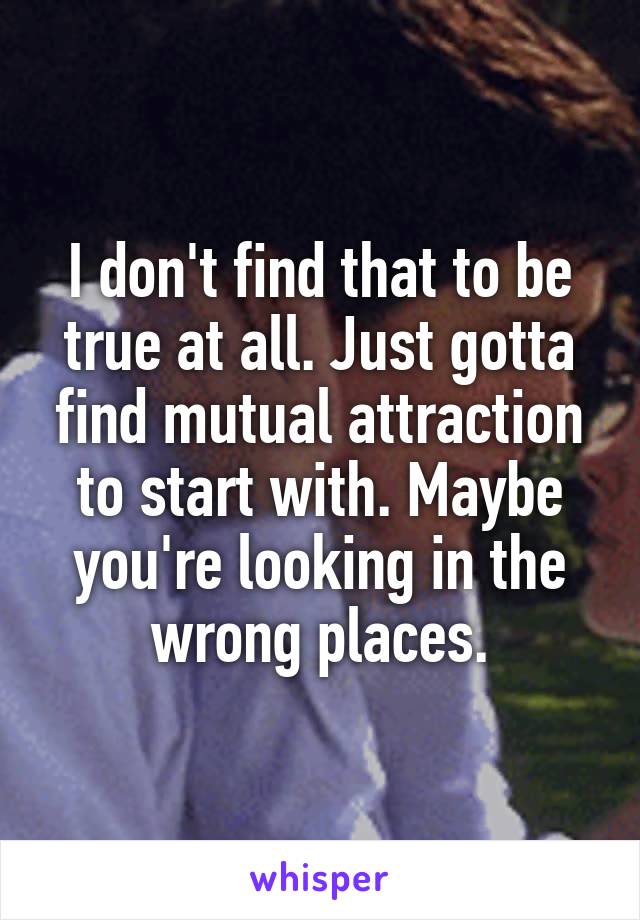 I don't find that to be true at all. Just gotta find mutual attraction to start with. Maybe you're looking in the wrong places.