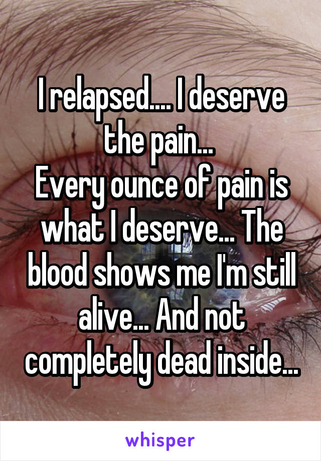 I relapsed.... I deserve the pain... 
Every ounce of pain is what I deserve... The blood shows me I'm still alive... And not completely dead inside...