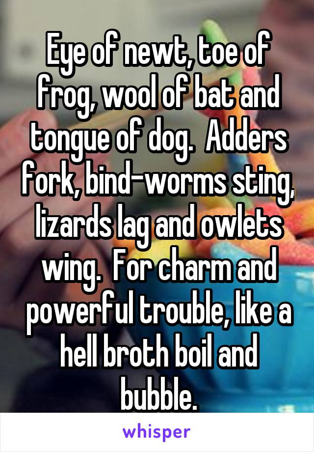 Eye of newt, toe of frog, wool of bat and tongue of dog.  Adders fork, bind-worms sting, lizards lag and owlets wing.  For charm and powerful trouble, like a hell broth boil and bubble.