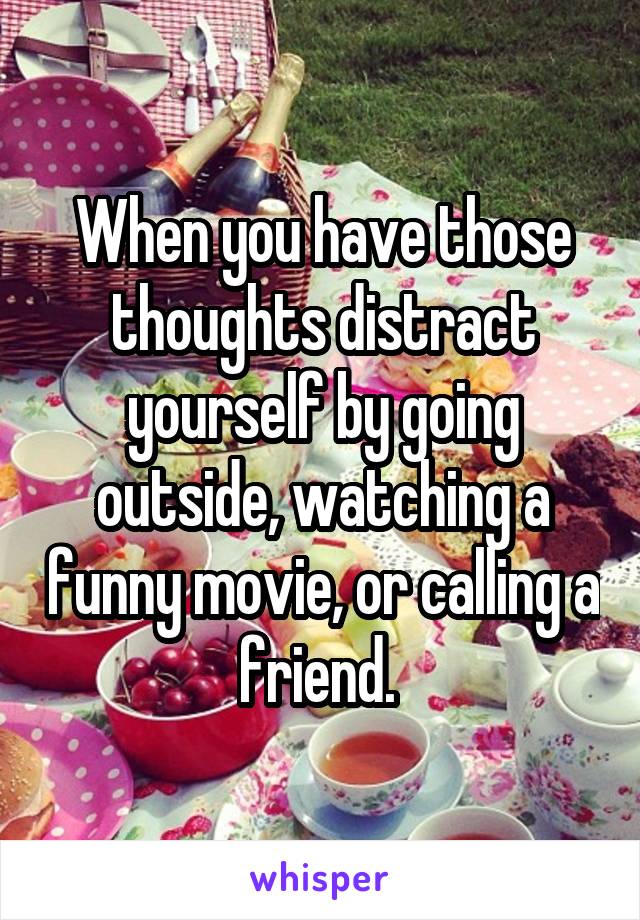When you have those thoughts distract yourself by going outside, watching a funny movie, or calling a friend. 
