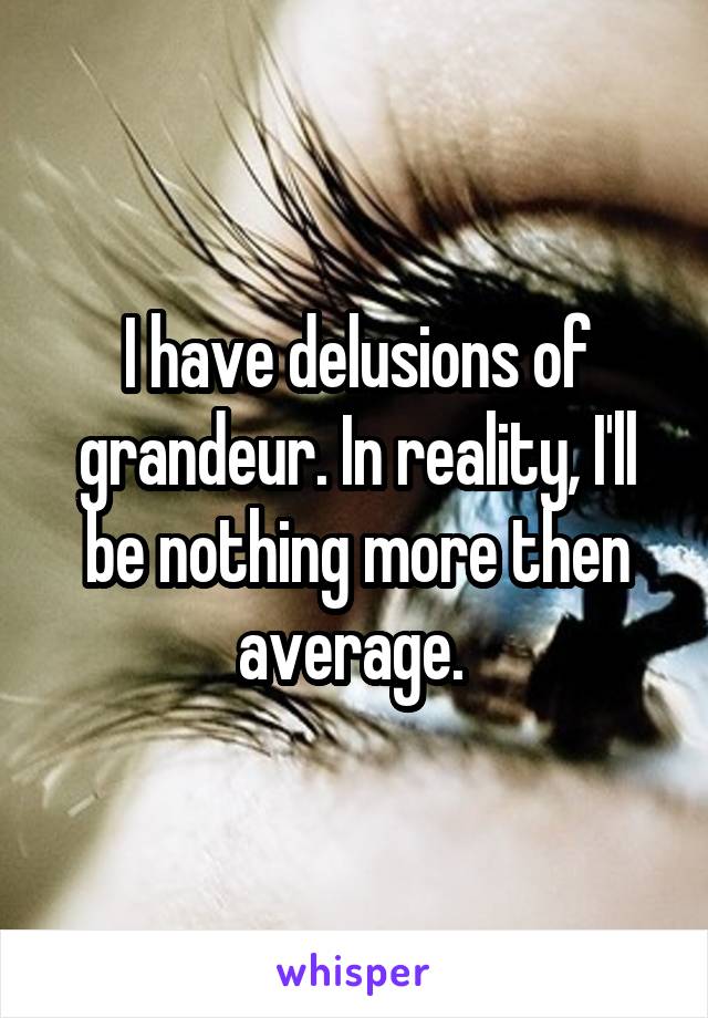 I have delusions of grandeur. In reality, I'll be nothing more then average. 