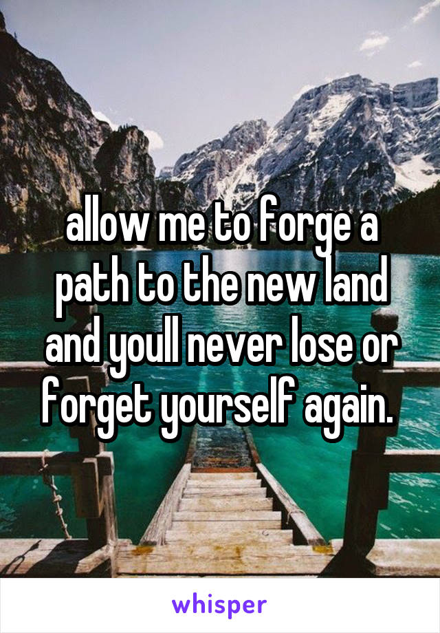 allow me to forge a path to the new land and youll never lose or forget yourself again. 