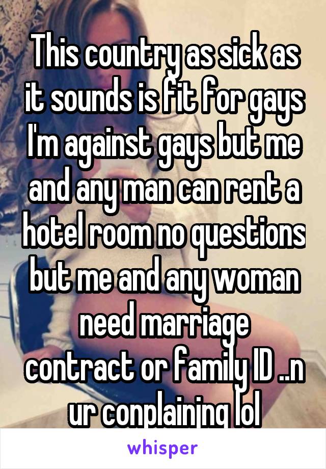 This country as sick as it sounds is fit for gays I'm against gays but me and any man can rent a hotel room no questions but me and any woman need marriage contract or family ID ..n ur conplainjng lol