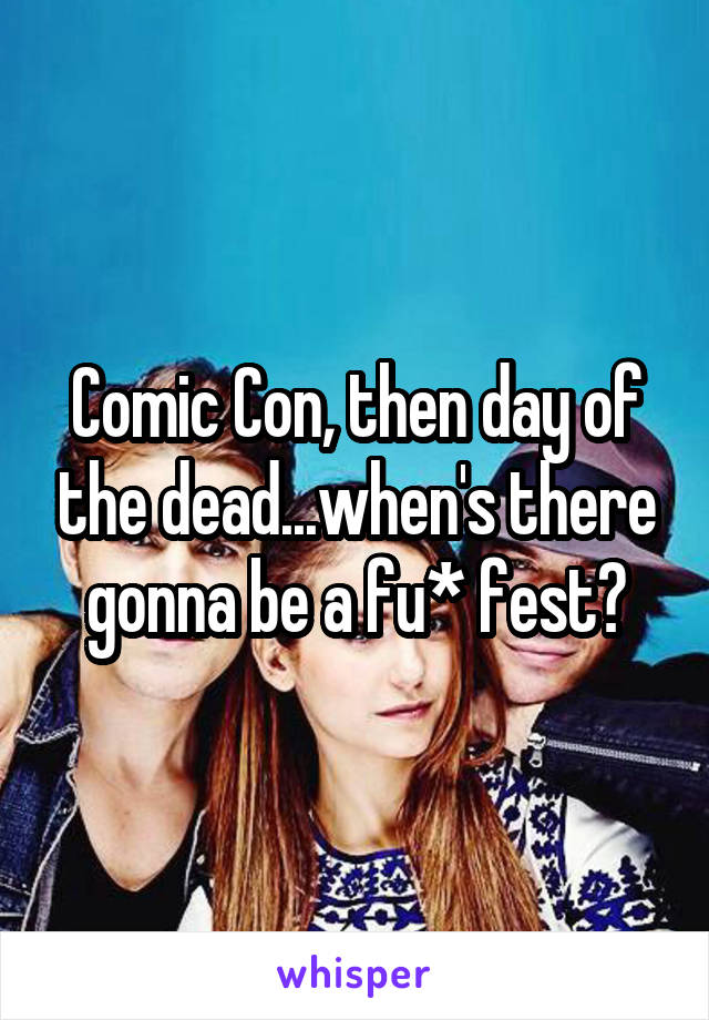 Comic Con, then day of the dead...when's there gonna be a fu* fest?