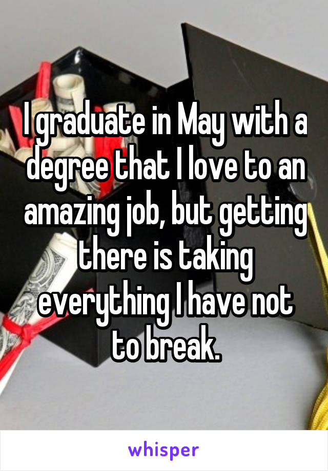 I graduate in May with a degree that I love to an amazing job, but getting there is taking everything I have not to break.