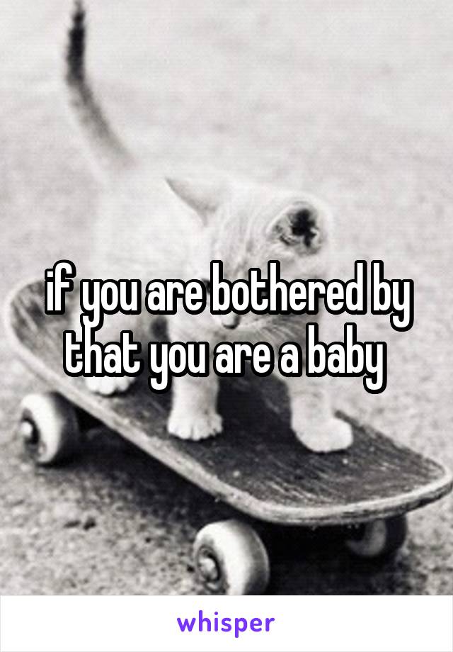 if you are bothered by that you are a baby 