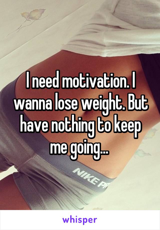 I need motivation. I wanna lose weight. But have nothing to keep me going... 