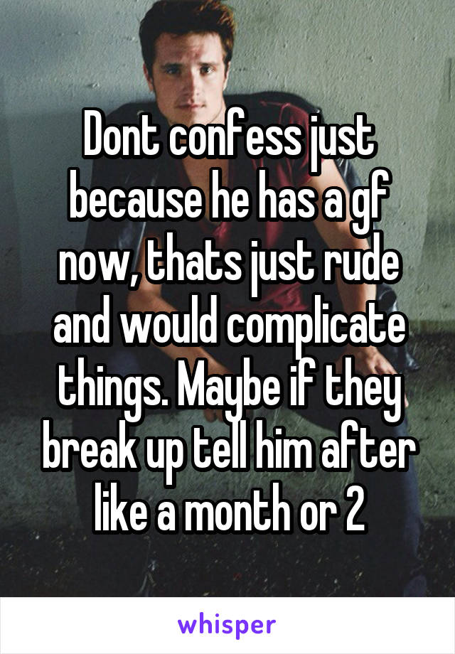 Dont confess just because he has a gf now, thats just rude and would complicate things. Maybe if they break up tell him after like a month or 2