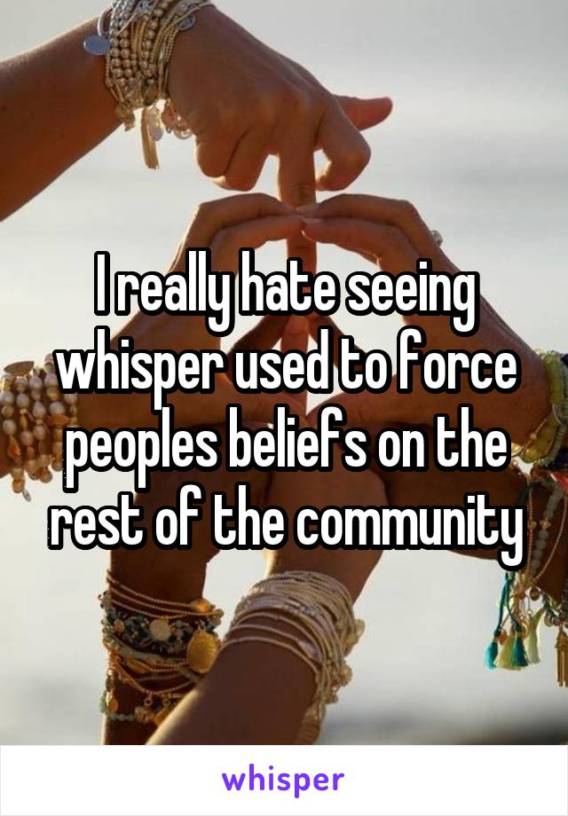 I really hate seeing whisper used to force peoples beliefs on the rest of the community