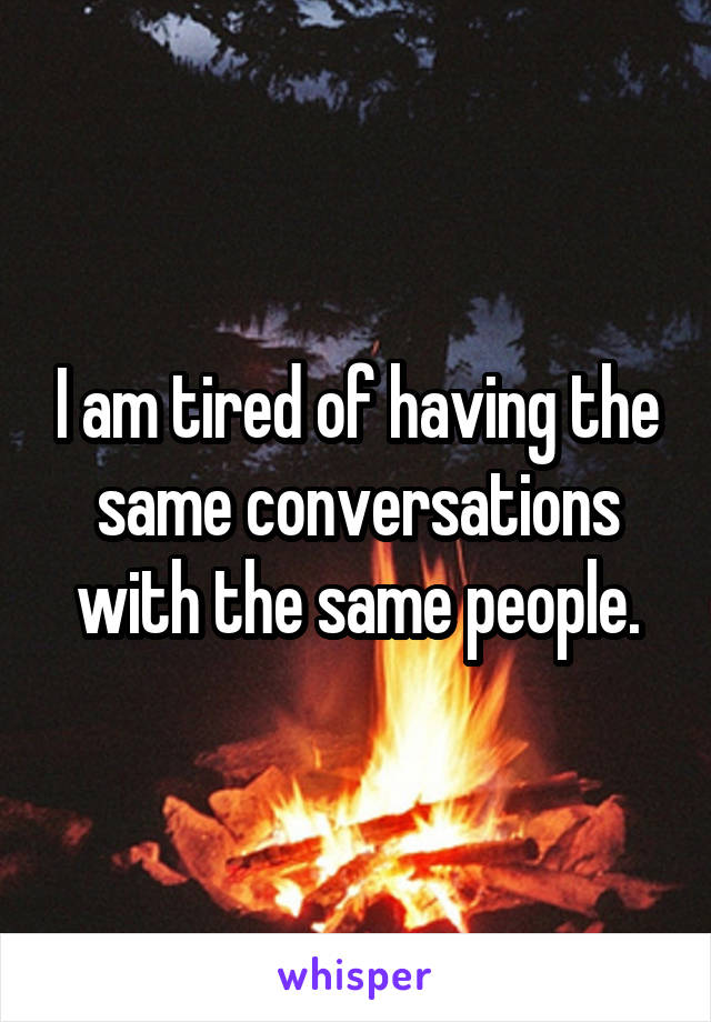 I am tired of having the same conversations with the same people.