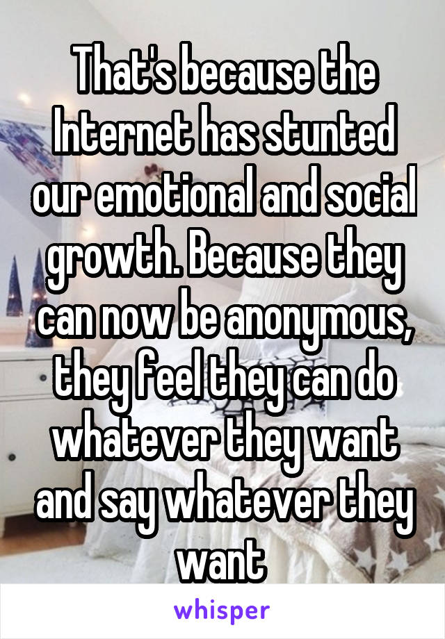 That's because the Internet has stunted our emotional and social growth. Because they can now be anonymous, they feel they can do whatever they want and say whatever they want 