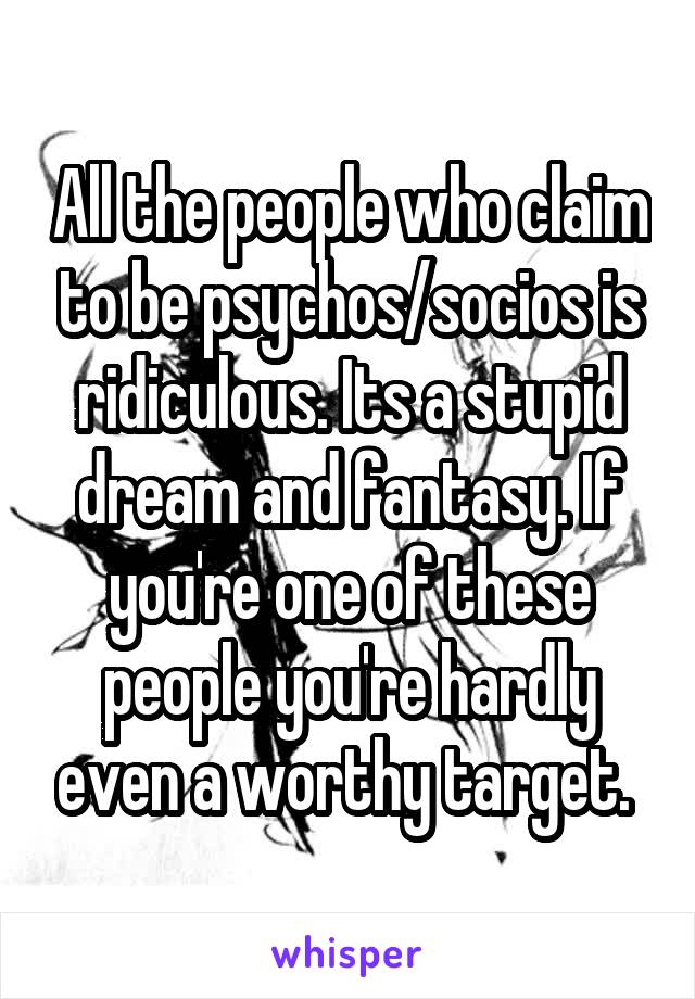 All the people who claim to be psychos/socios is ridiculous. Its a stupid dream and fantasy. If you're one of these people you're hardly even a worthy target. 