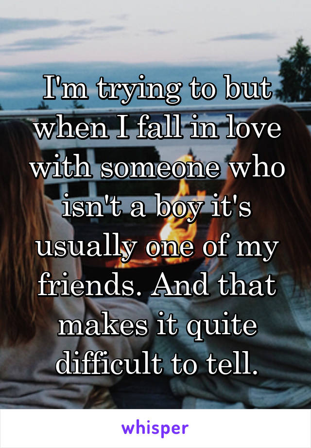 I'm trying to but when I fall in love with someone who isn't a boy it's usually one of my friends. And that makes it quite difficult to tell.
