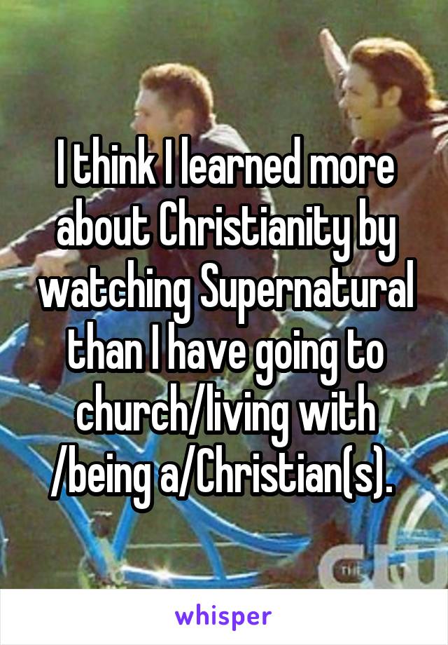 I think I learned more about Christianity by watching Supernatural than I have going to church/living with /being a/Christian(s). 