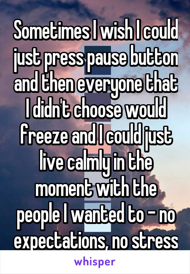 Sometimes I wish I could just press pause button and then everyone that I didn't choose would freeze and I could just live calmly in the moment with the people I wanted to - no expectations, no stress