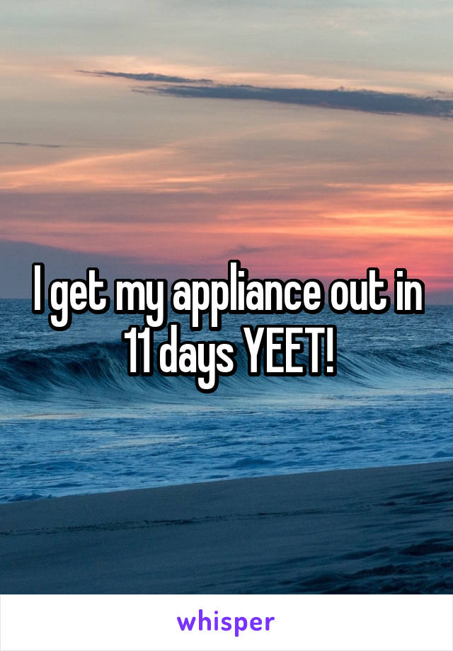 I get my appliance out in 11 days YEET!