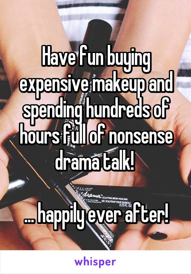 Have fun buying expensive makeup and spending hundreds of hours full of nonsense drama talk! 

... happily ever after!