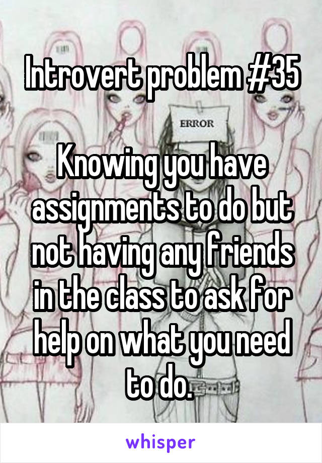 Introvert problem #35

Knowing you have assignments to do but not having any friends in the class to ask for help on what you need to do. 