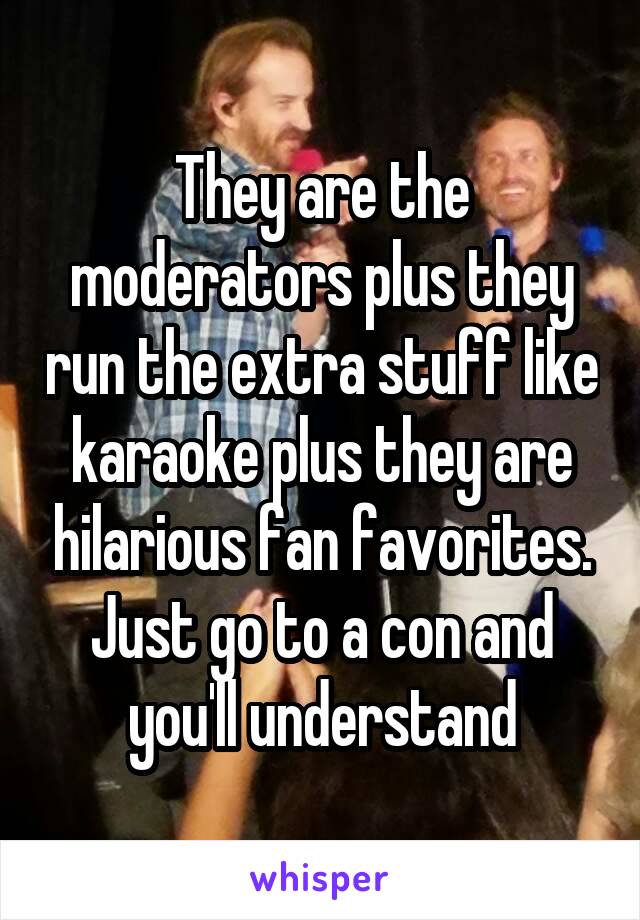 They are the moderators plus they run the extra stuff like karaoke plus they are hilarious fan favorites. Just go to a con and you'll understand