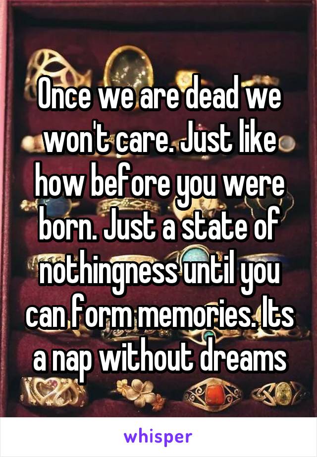 Once we are dead we won't care. Just like how before you were born. Just a state of nothingness until you can form memories. Its a nap without dreams